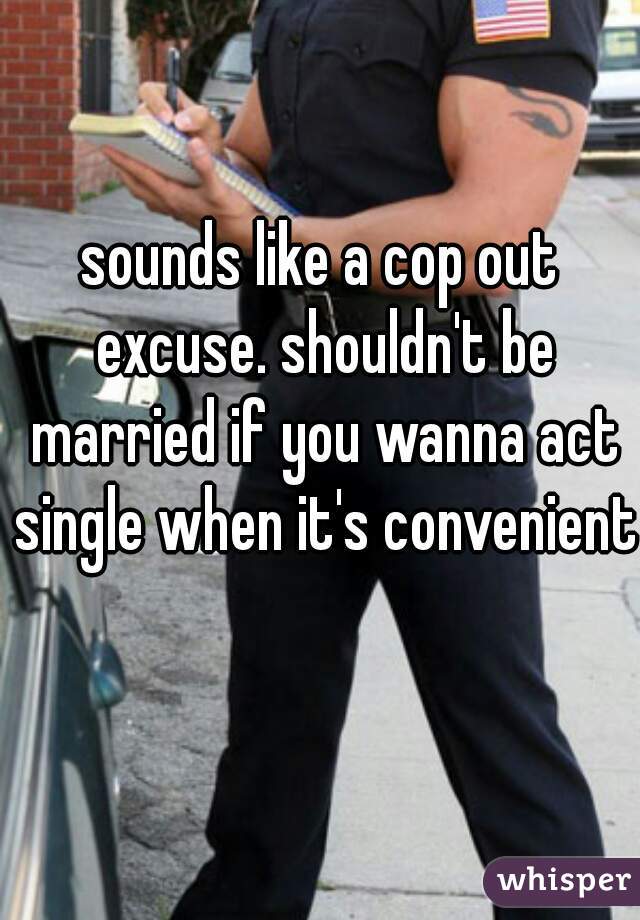 sounds like a cop out excuse. shouldn't be married if you wanna act single when it's convenient