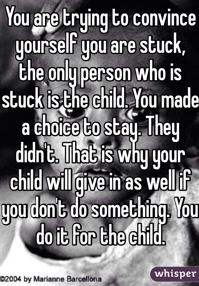 You are trying to convince yourself you are stuck, the only person who is stuck is the child. You made a choice to stay. They didn't. That is why your child will give in as well if you don't do something. You do it for the child.