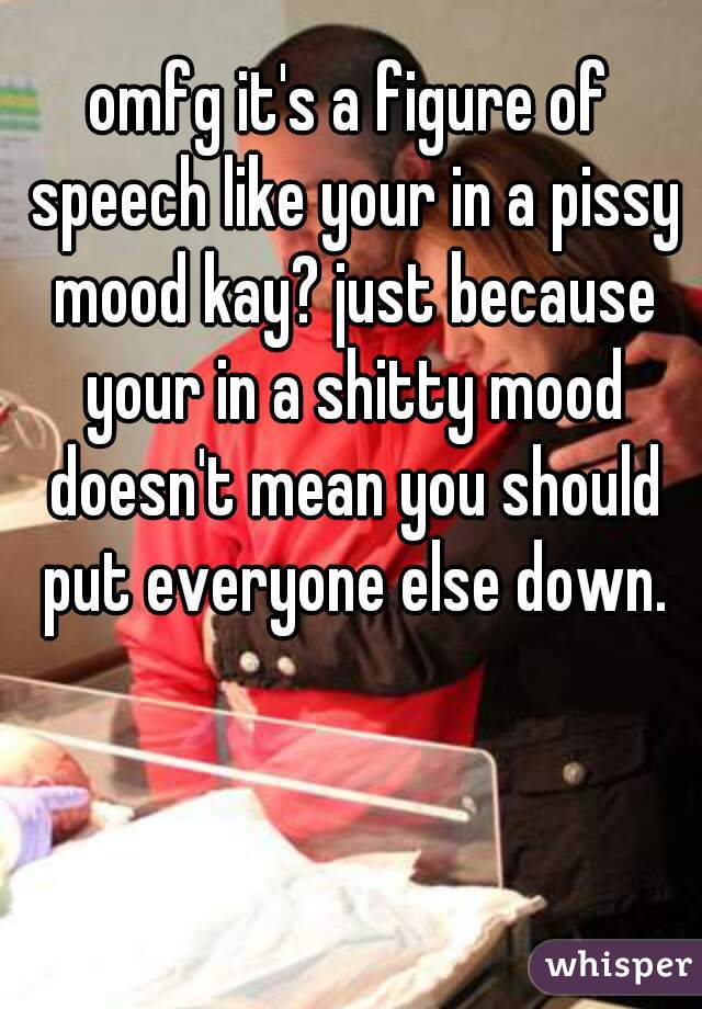 omfg it's a figure of speech like your in a pissy mood kay? just because your in a shitty mood doesn't mean you should put everyone else down.