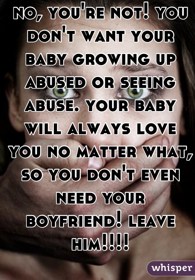 no, you're not! you don't want your baby growing up abused or seeing abuse. your baby will always love you no matter what, so you don't even need your boyfriend! leave him!!!!