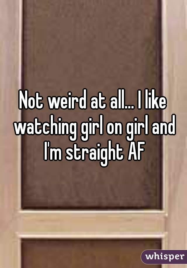 Not weird at all... I like watching girl on girl and I'm straight AF