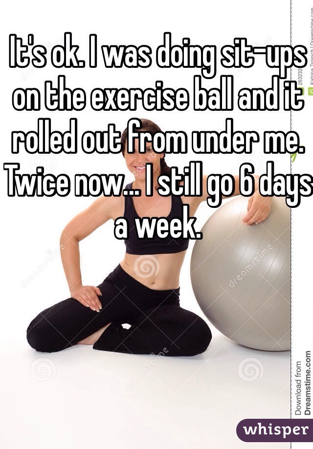 It's ok. I was doing sit-ups on the exercise ball and it rolled out from under me. Twice now... I still go 6 days a week. 