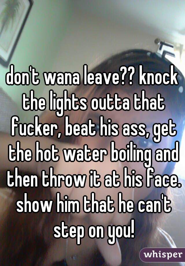 don't wana leave?? knock the lights outta that fucker, beat his ass, get the hot water boiling and then throw it at his face. show him that he can't step on you!