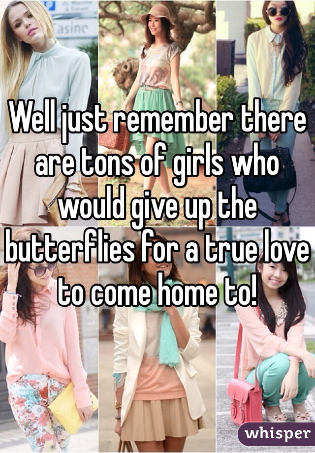 Well just remember there are tons of girls who would give up the butterflies for a true love to come home to! 