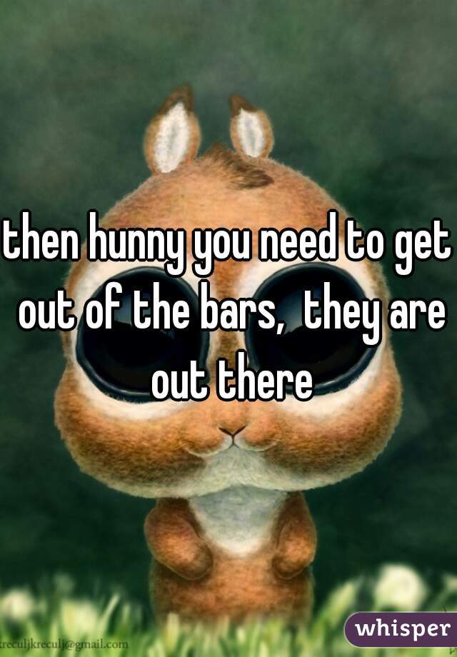 then hunny you need to get out of the bars,  they are out there