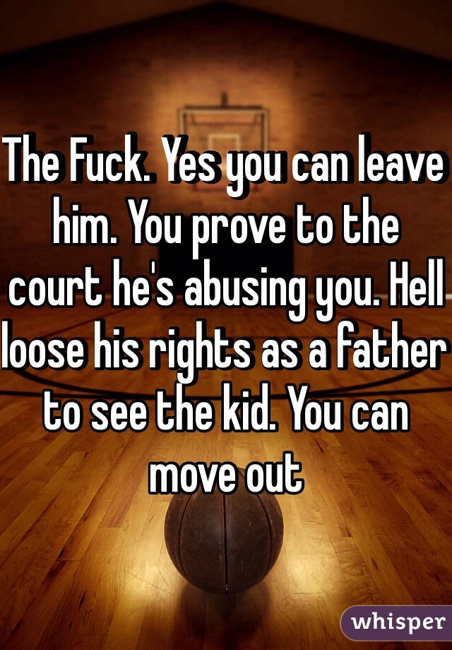 The Fuck. Yes you can leave him. You prove to the court he's abusing you. Hell loose his rights as a father to see the kid. You can move out 