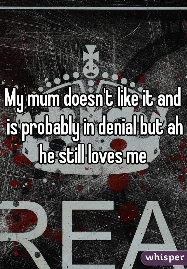 My mum doesn't like it and is probably in denial but ah he still loves me 
