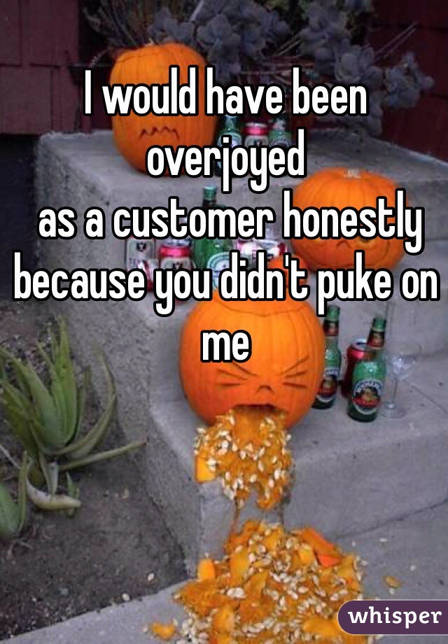 I would have been overjoyed
 as a customer honestly because you didn't puke on me
  