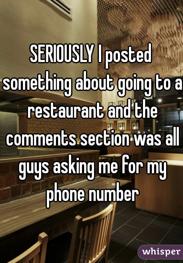 SERIOUSLY I posted something about going to a restaurant and the comments section was all guys asking me for my phone number