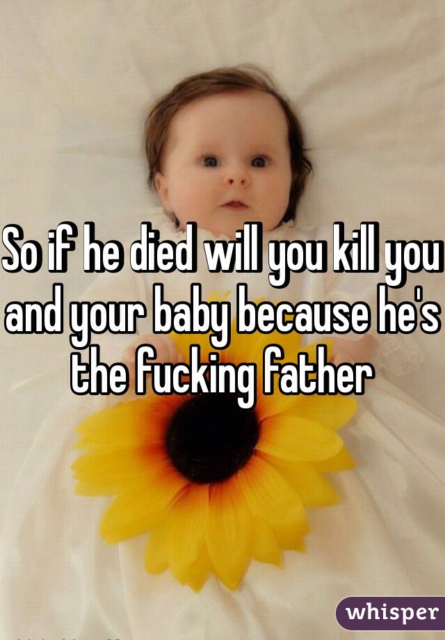 So if he died will you kill you and your baby because he's the fucking father 