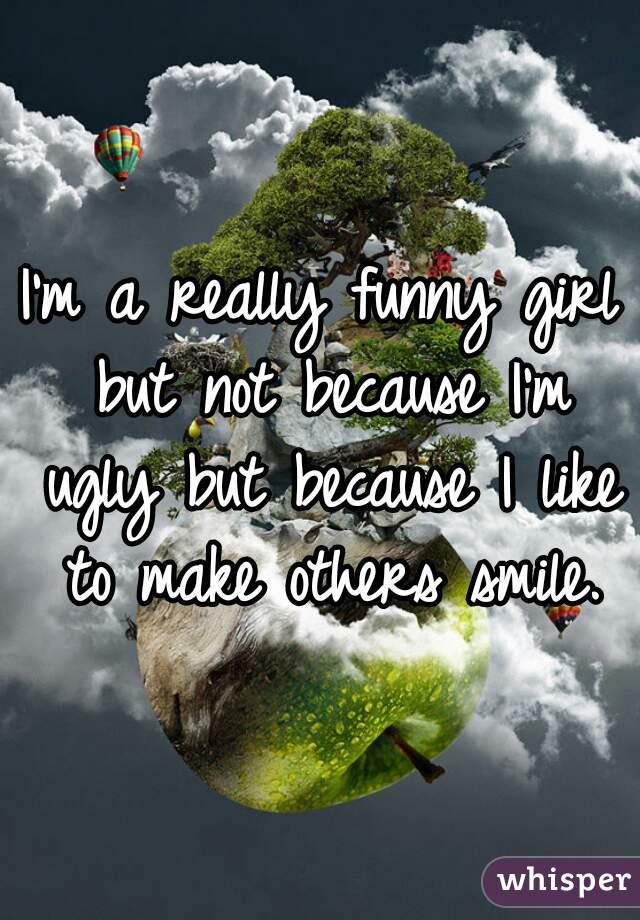 I'm a really funny girl but not because I'm ugly but because I like to make others smile.