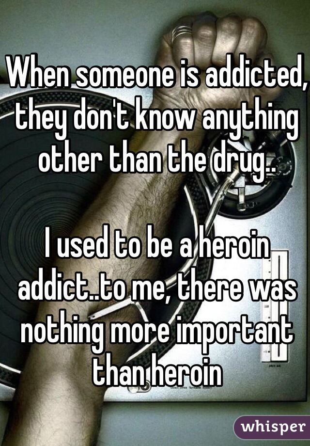 When someone is addicted, they don't know anything other than the drug..

I used to be a heroin addict..to me, there was nothing more important than heroin