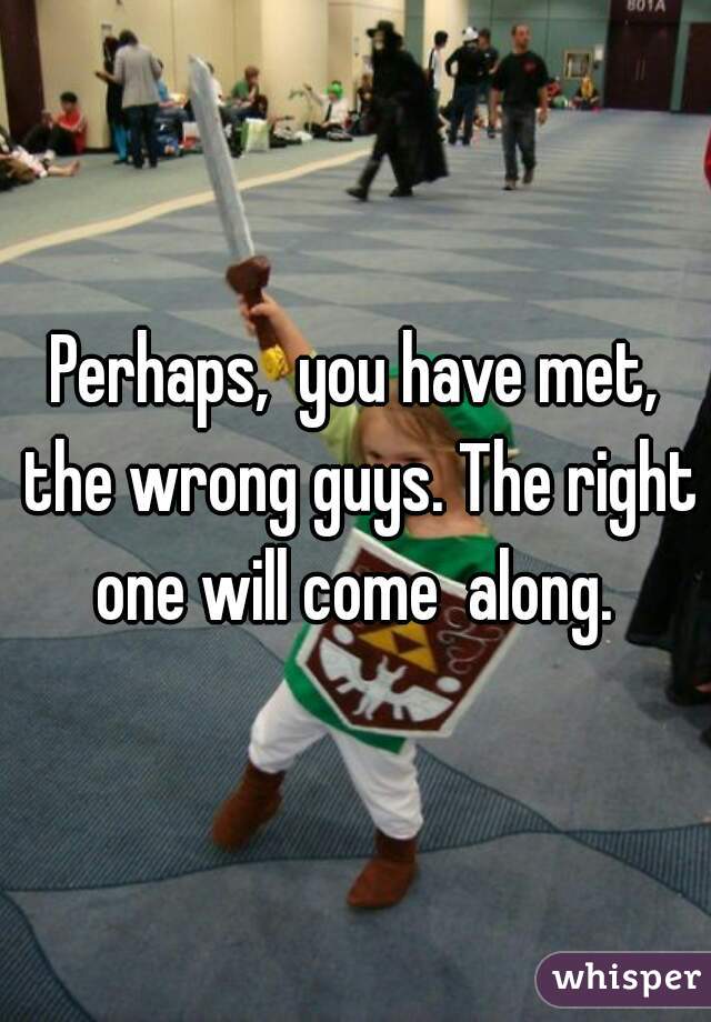 Perhaps,  you have met, the wrong guys. The right one will come  along. 