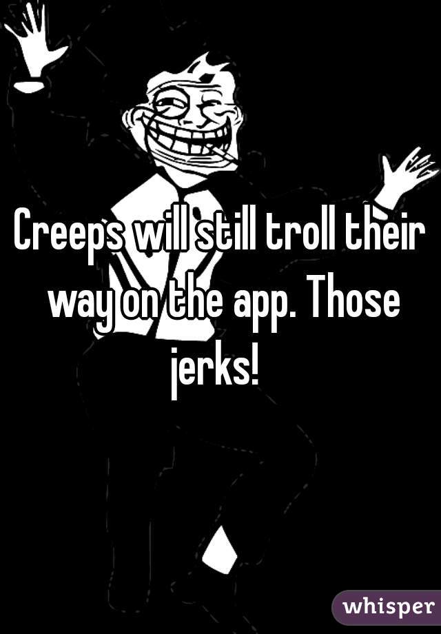 Creeps will still troll their way on the app. Those jerks!  