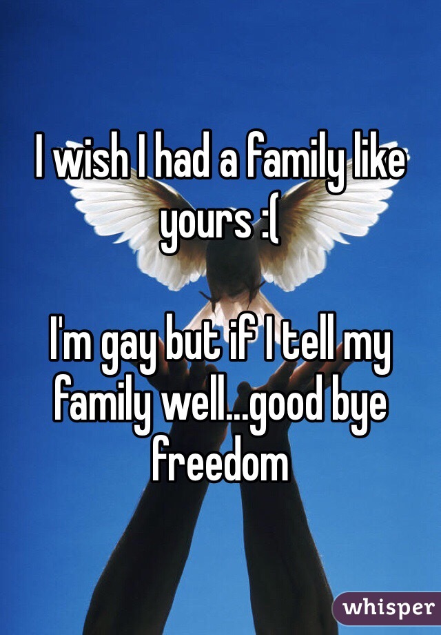 I wish I had a family like yours :(

I'm gay but if I tell my family well...good bye freedom 