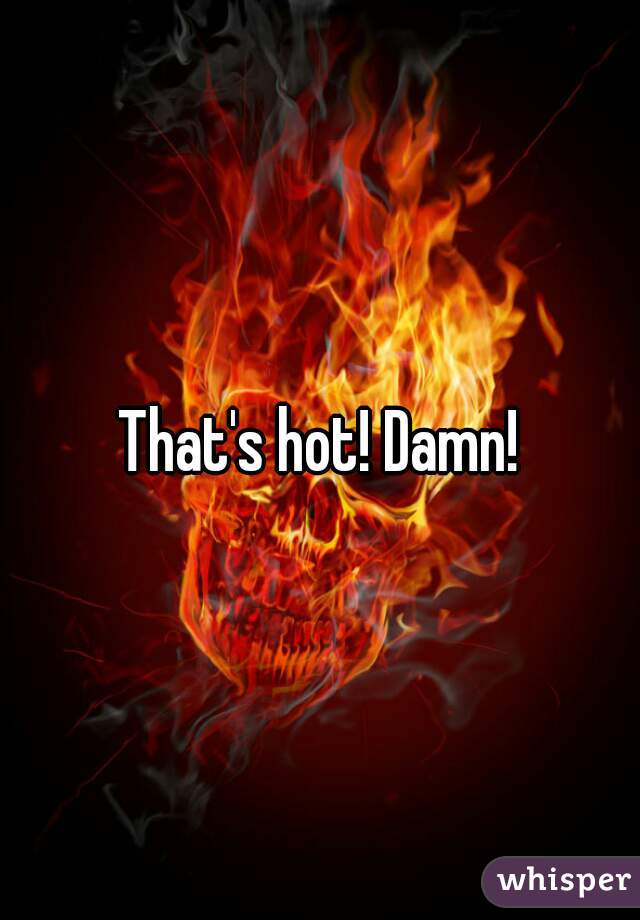 That's hot! Damn!