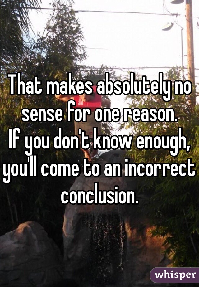 That makes absolutely no sense for one reason.
If you don't know enough, you'll come to an incorrect conclusion.