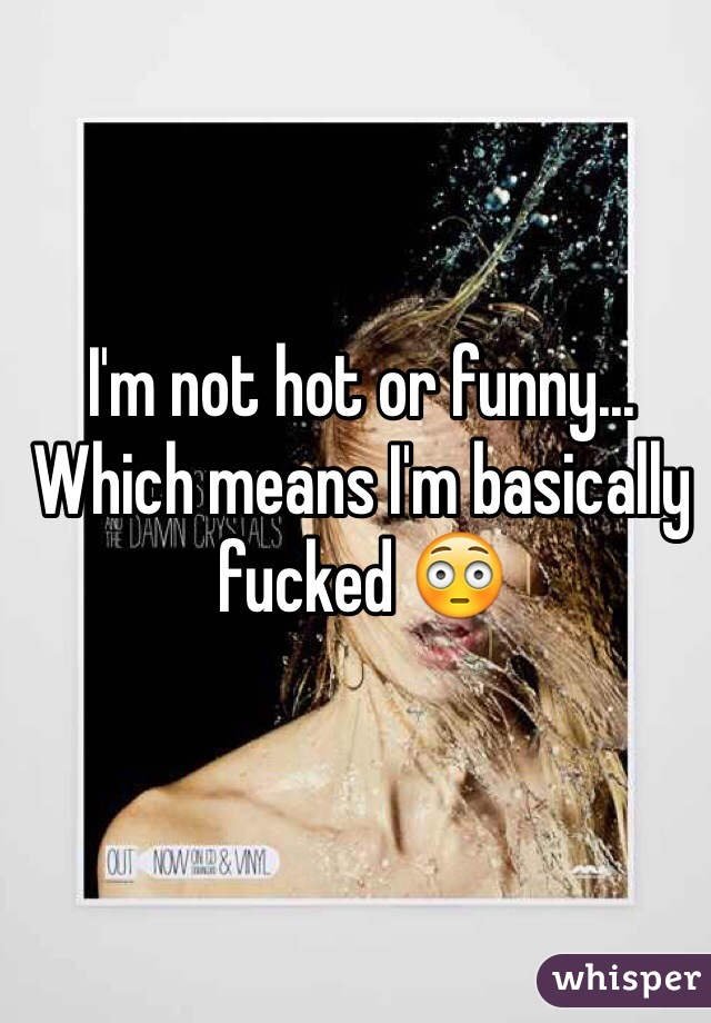 I'm not hot or funny... Which means I'm basically fucked 😳