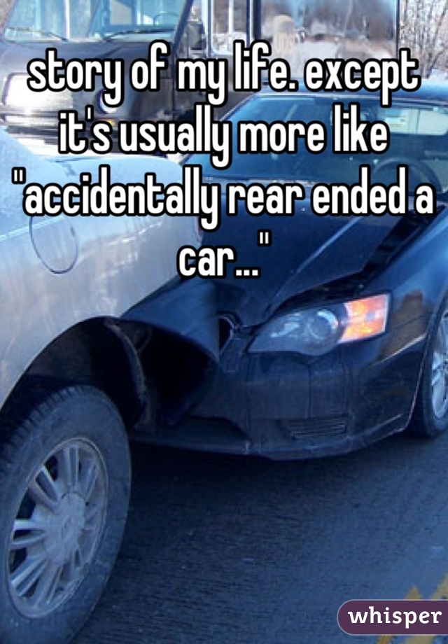 story of my life. except it's usually more like "accidentally rear ended a car..."