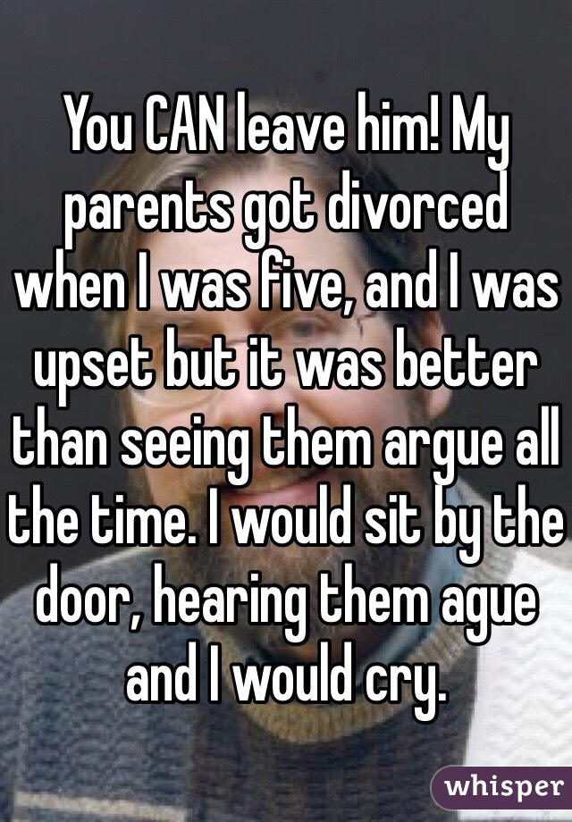 You CAN leave him! My parents got divorced when I was five, and I was upset but it was better than seeing them argue all the time. I would sit by the door, hearing them ague and I would cry. 