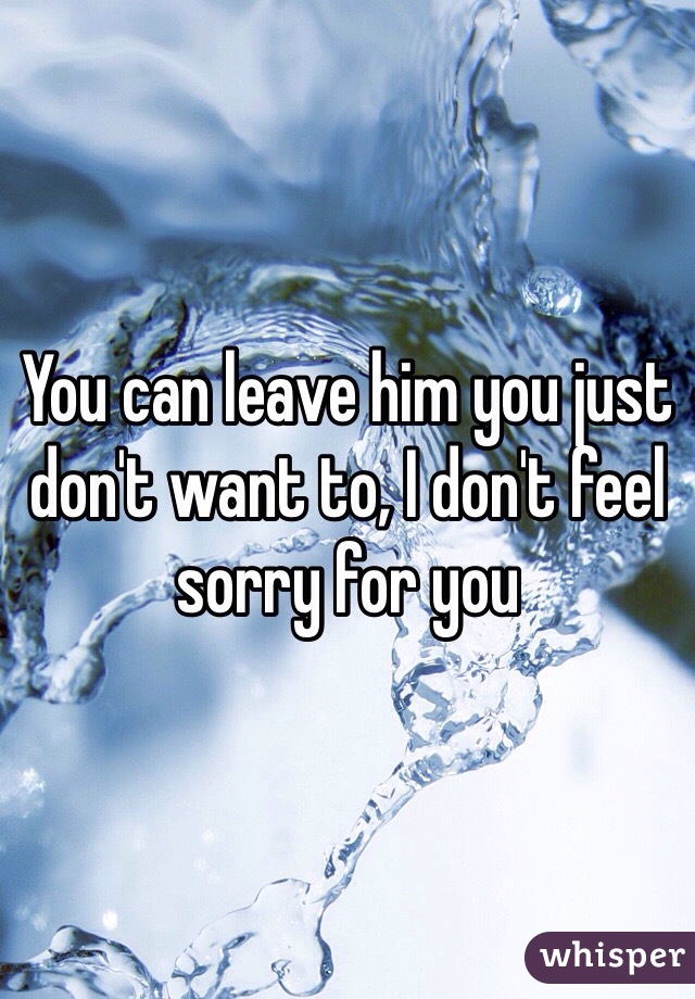 You can leave him you just don't want to, I don't feel sorry for you 