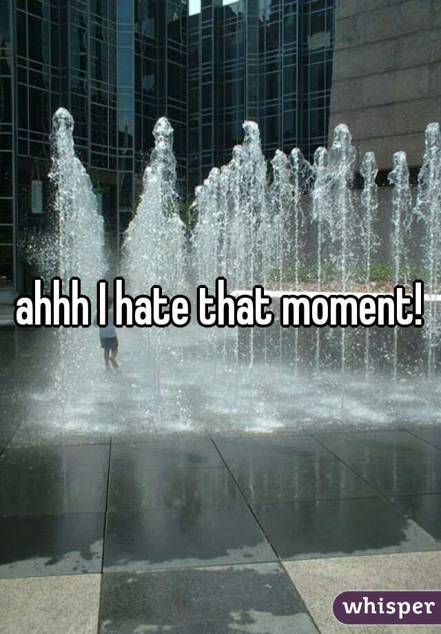 ahhh I hate that moment!
