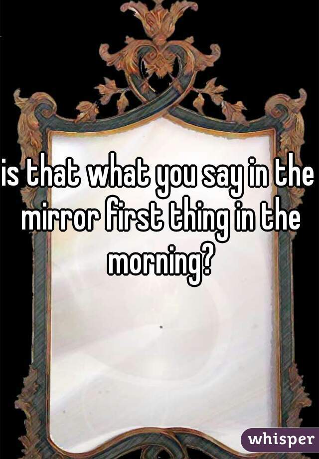 is that what you say in the mirror first thing in the morning?