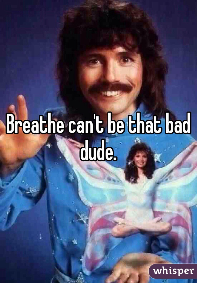 Breathe can't be that bad dude.