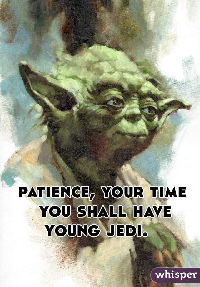 patience, your time you shall have young jedi.   