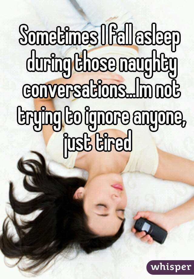 Sometimes I fall asleep during those naughty conversations...Im not trying to ignore anyone, just tired  