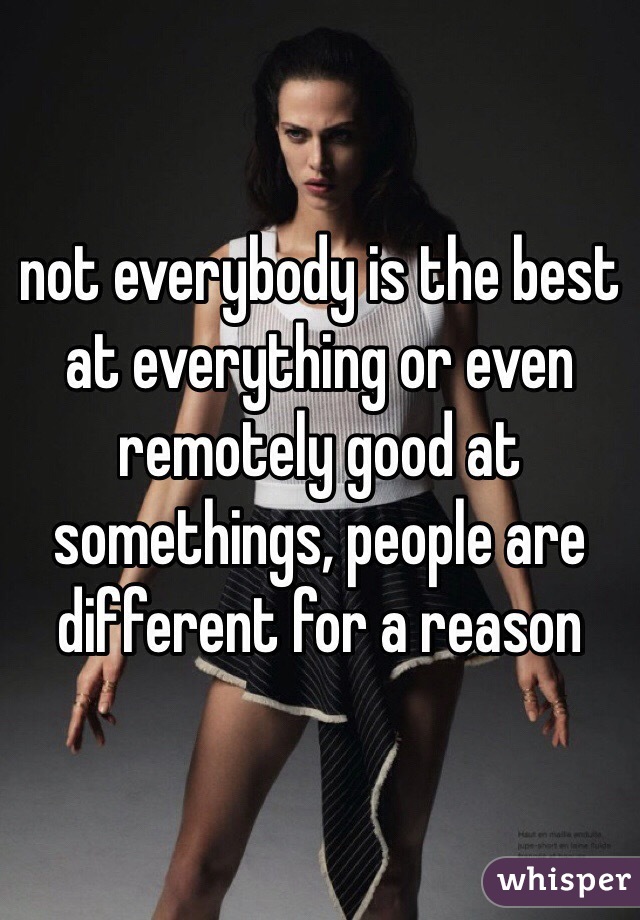 not everybody is the best at everything or even remotely good at somethings, people are different for a reason
