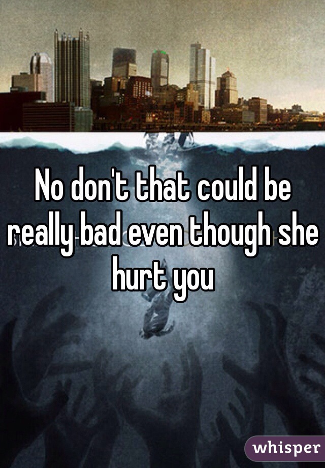 No don't that could be really bad even though she hurt you 