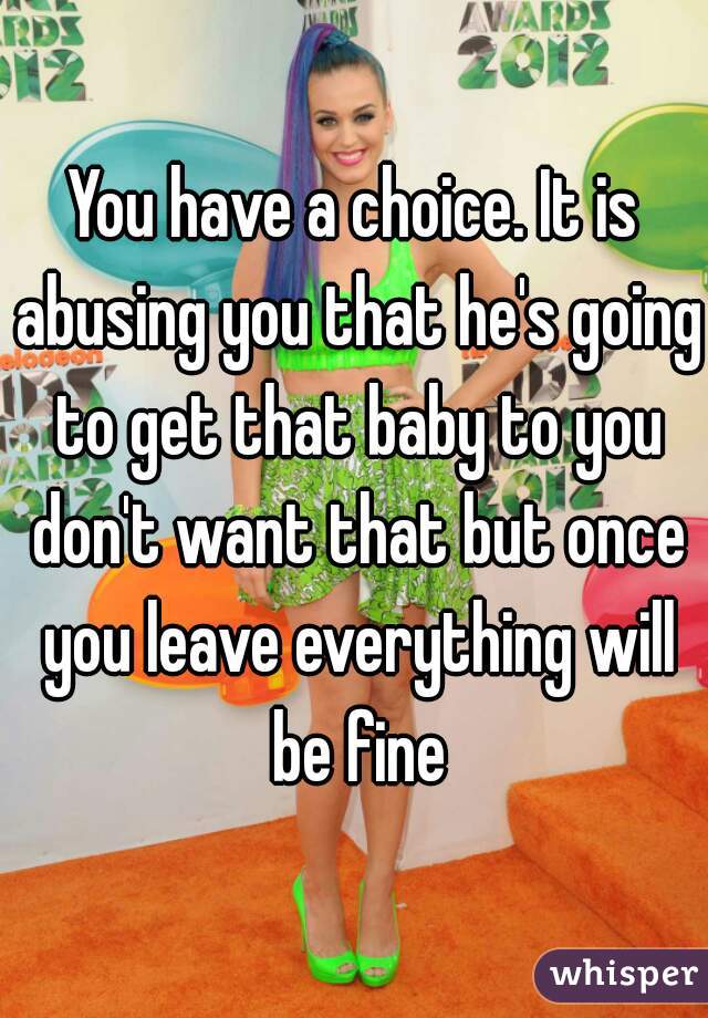 You have a choice. It is abusing you that he's going to get that baby to you don't want that but once you leave everything will be fine