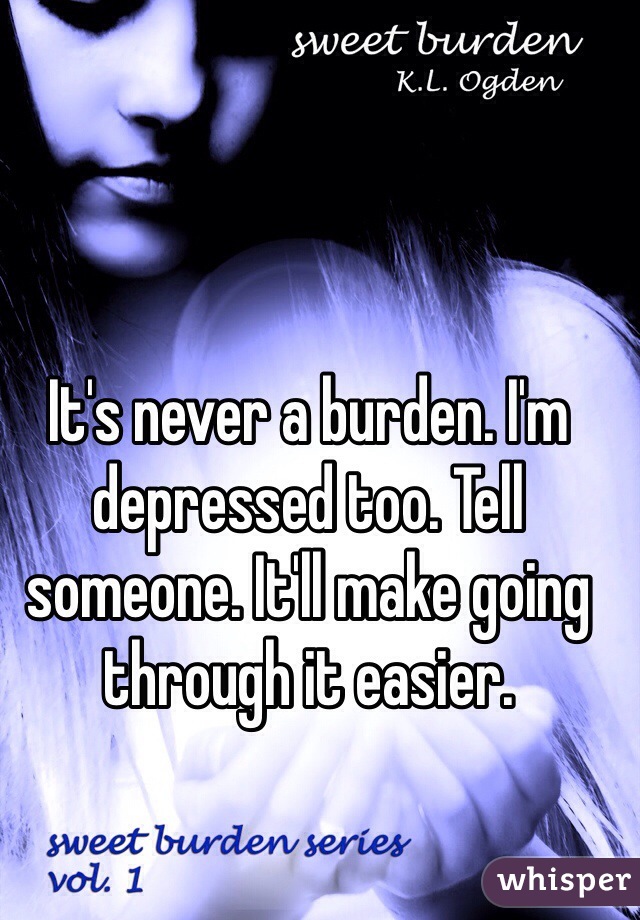 It's never a burden. I'm depressed too. Tell someone. It'll make going through it easier. 