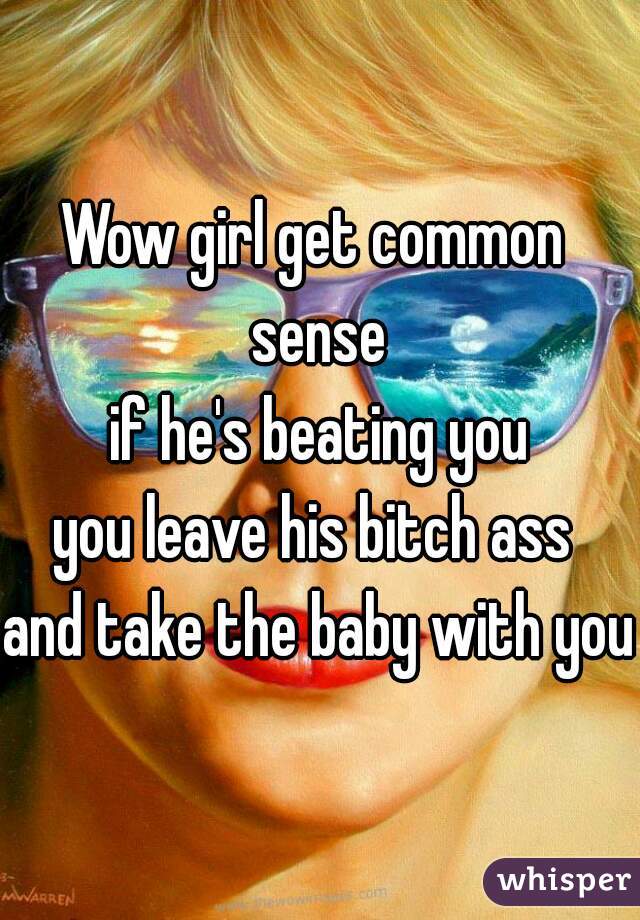 Wow girl get common 
sense
 if he's beating you 
you leave his bitch ass 
and take the baby with you
 