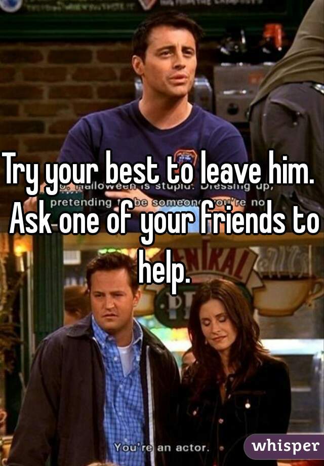 Try your best to leave him.  Ask one of your friends to help.