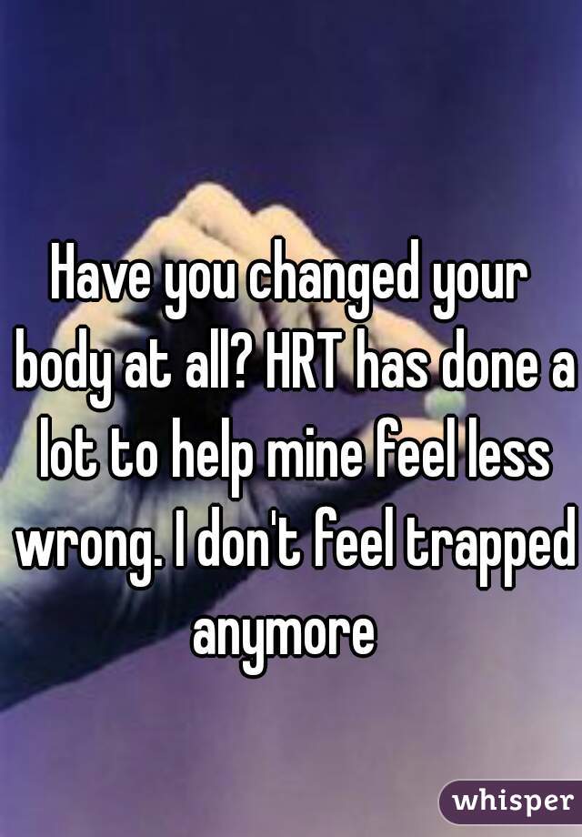 Have you changed your body at all? HRT has done a lot to help mine feel less wrong. I don't feel trapped anymore  