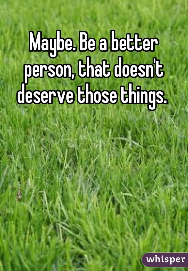 Maybe. Be a better person, that doesn't deserve those things. 