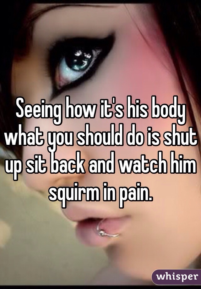 Seeing how it's his body what you should do is shut up sit back and watch him squirm in pain. 