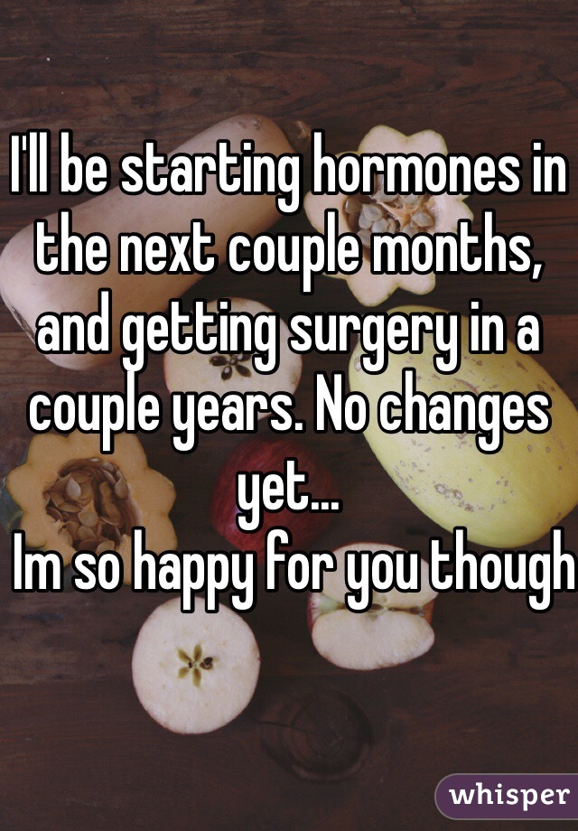 I'll be starting hormones in the next couple months, and getting surgery in a couple years. No changes yet... 
 Im so happy for you though