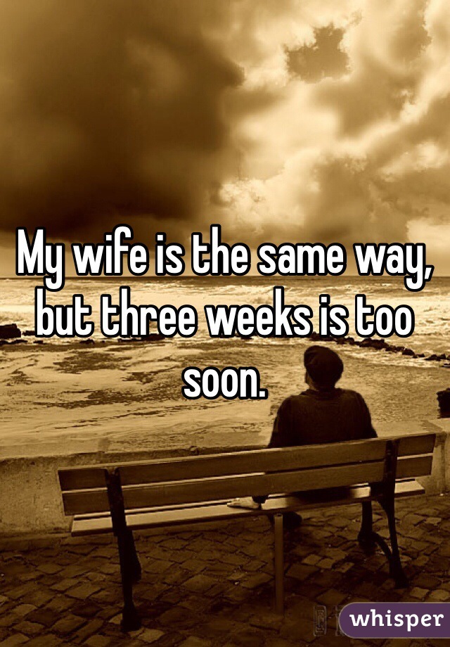 My wife is the same way, but three weeks is too soon. 