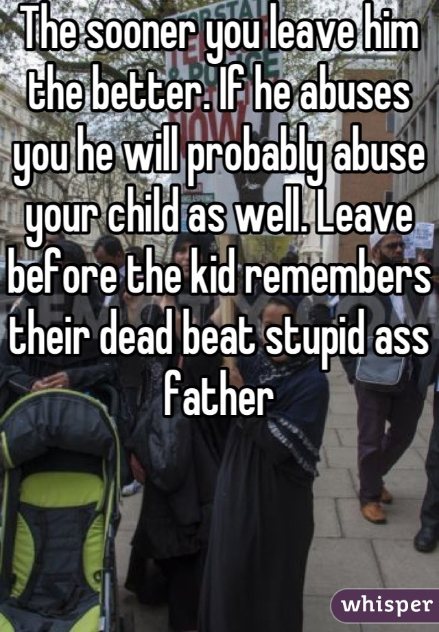 The sooner you leave him the better. If he abuses you he will probably abuse your child as well. Leave before the kid remembers their dead beat stupid ass father