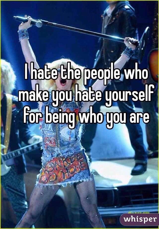 I hate the people who make you hate yourself for being who you are 