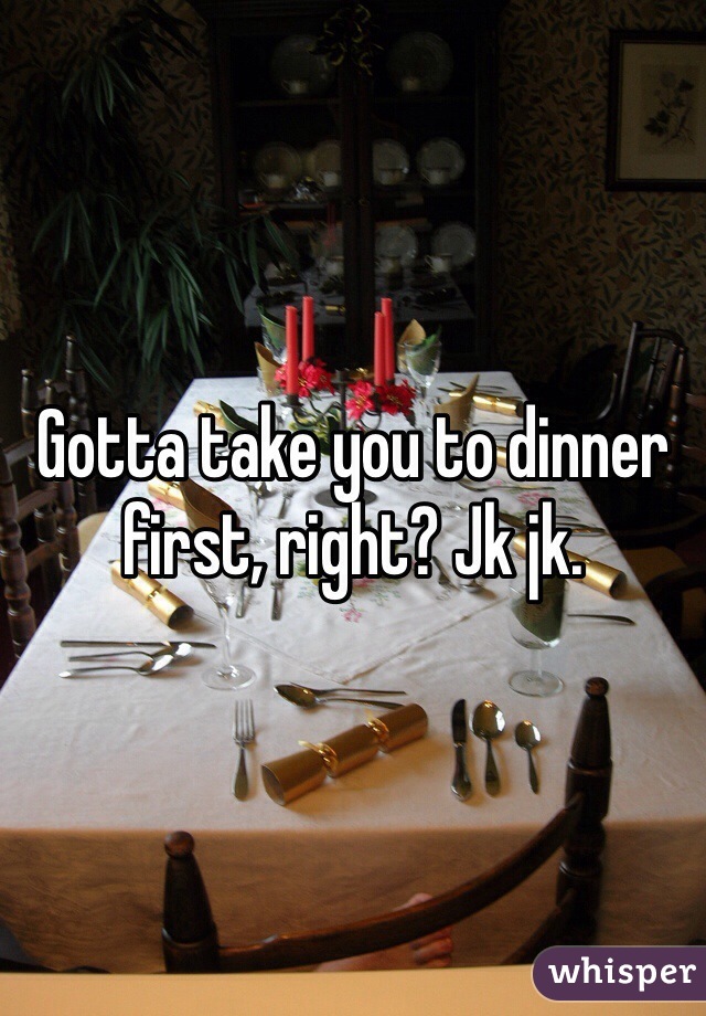 Gotta take you to dinner first, right? Jk jk.