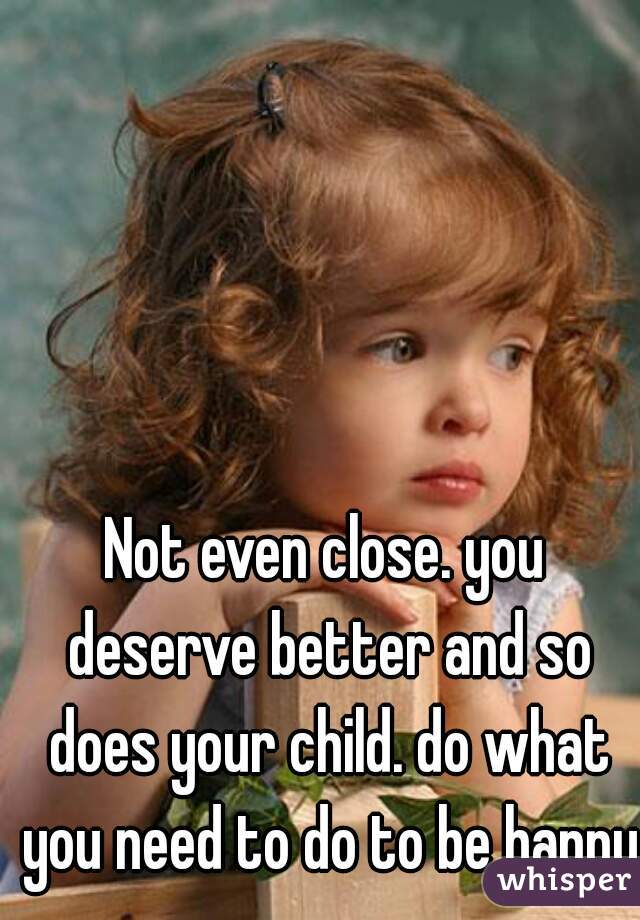 Not even close. you deserve better and so does your child. do what you need to do to be happy