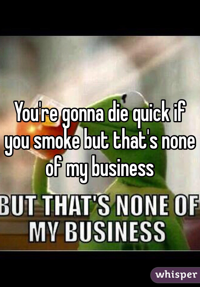 You're gonna die quick if you smoke but that's none of my business