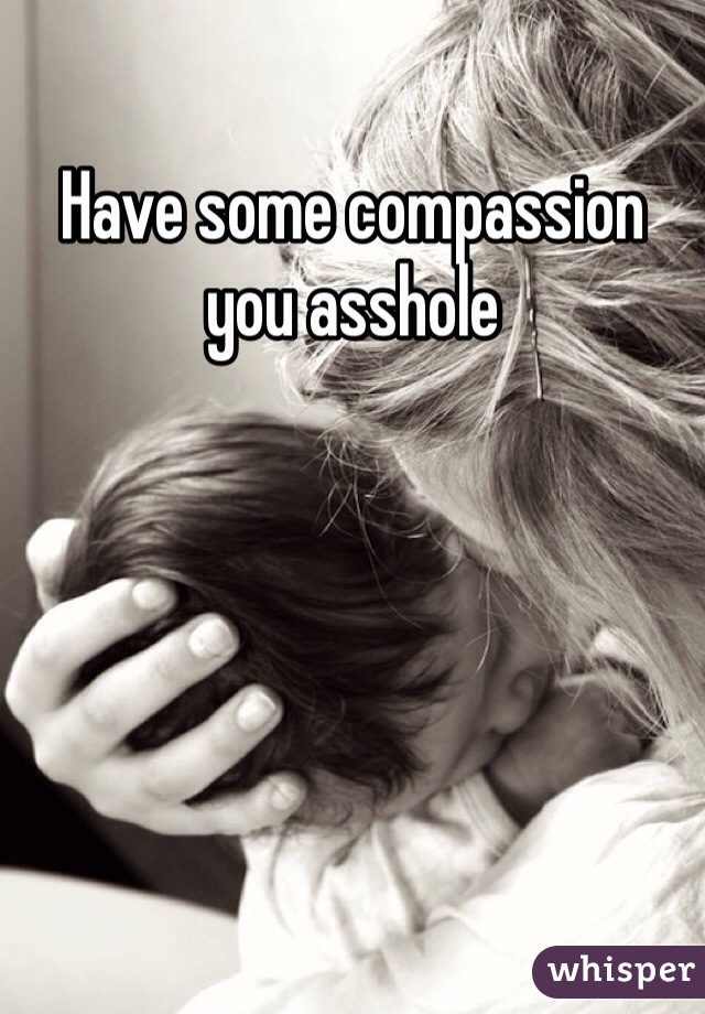 Have some compassion you asshole