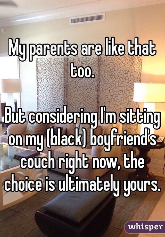 My parents are like that too.

But considering I'm sitting on my (black) boyfriend's couch right now, the choice is ultimately yours.