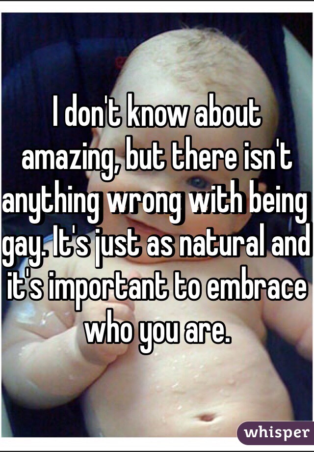 I don't know about amazing, but there isn't anything wrong with being gay. It's just as natural and it's important to embrace who you are.  