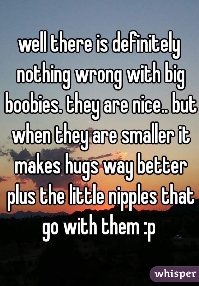 well there is definitely nothing wrong with big boobies. they are nice.. but when they are smaller it makes hugs way better plus the little nipples that go with them :p 